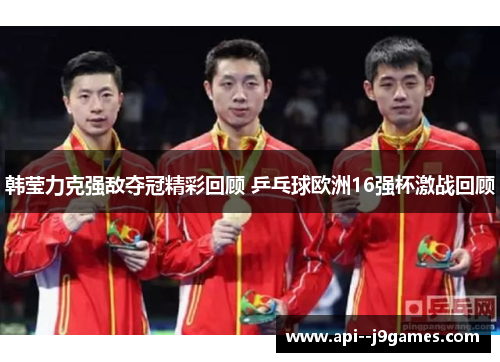 韩莹力克强敌夺冠精彩回顾 乒乓球欧洲16强杯激战回顾