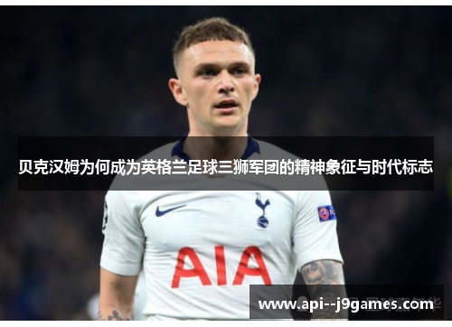 贝克汉姆为何成为英格兰足球三狮军团的精神象征与时代标志